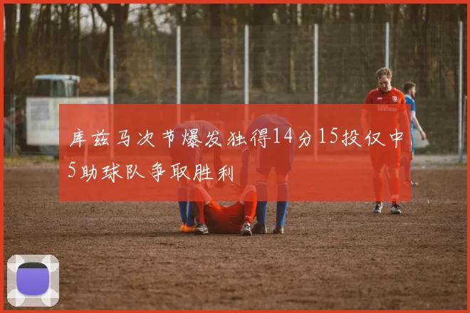 库兹马次节爆发独得14分15投仅中5助球队争取胜利