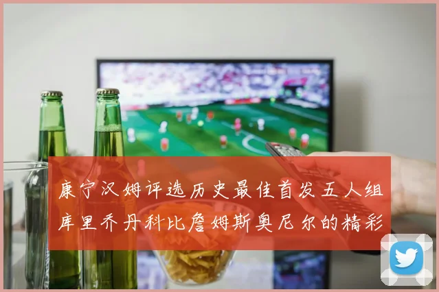 康宁汉姆评选历史最佳首发五人组库里乔丹科比詹姆斯奥尼尔的精彩分析