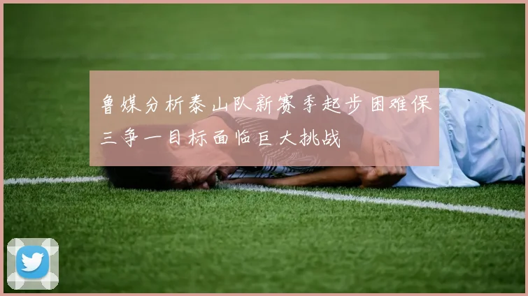 鲁媒分析泰山队新赛季起步困难保三争一目标面临巨大挑战