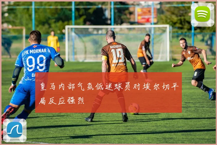 皇马内部气氛低迷球员对埃尔切平局反应强烈