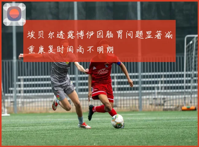 埃贝尔透露博伊因肠胃问题显著减重康复时间尚不明朗