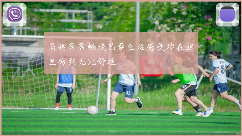 乌姆蒂蒂畅谈巴萨生活感受称在这里感到无比舒适