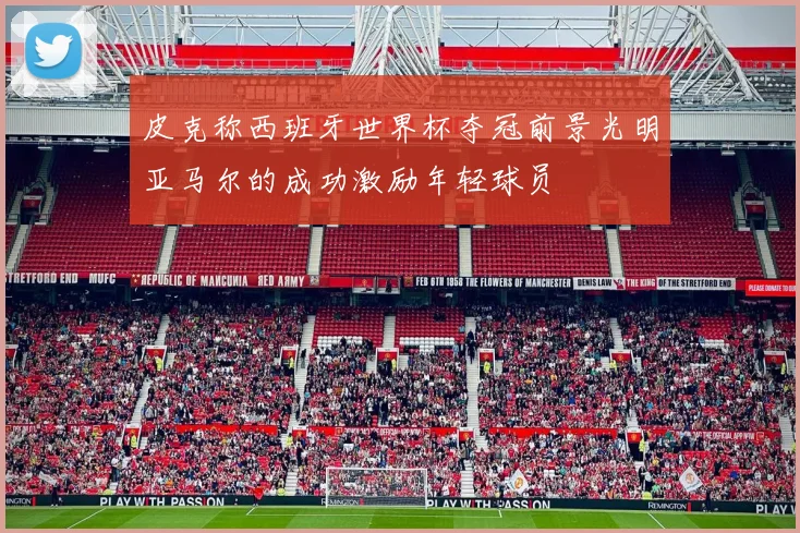 皮克称西班牙世界杯夺冠前景光明亚马尔的成功激励年轻球员