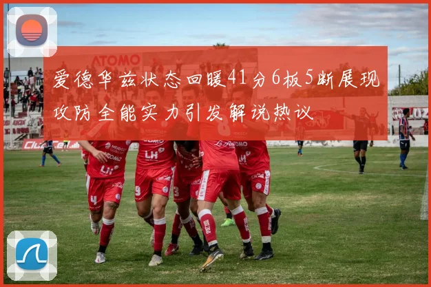 爱德华兹状态回暖41分6板5断展现攻防全能实力引发解说热议