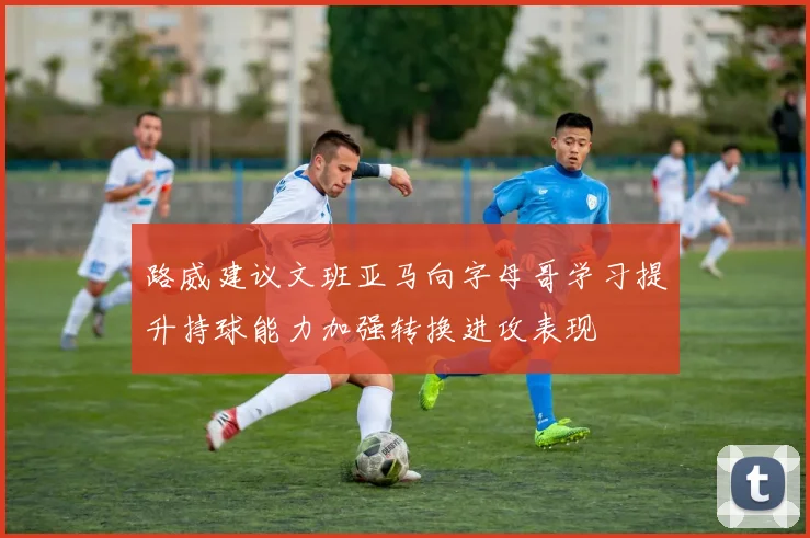 路威建议文班亚马向字母哥学习提升持球能力加强转换进攻表现
