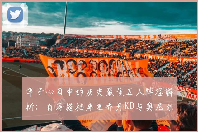 华子心目中的历史最佳五人阵容解析：自荐搭档库里乔丹KD与奥尼尔共襄盛举