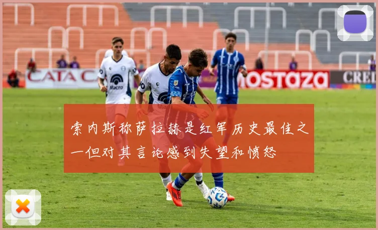 索内斯称萨拉赫是红军历史最佳之一但对其言论感到失望和愤怒