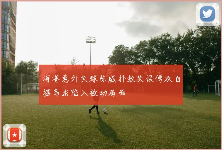 海港意外失球陈威扑救失误傅欢自摆乌龙陷入被动局面