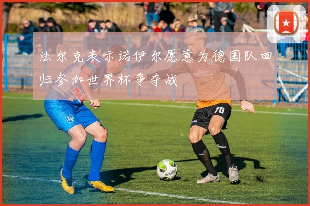 法尔克表示诺伊尔愿意为德国队回归参加世界杯争夺战