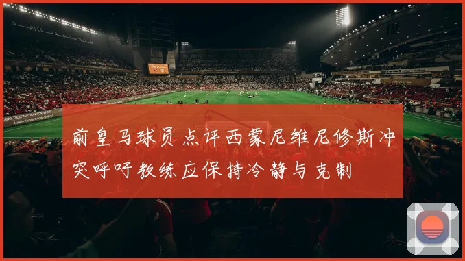 前皇马球员点评西蒙尼维尼修斯冲突呼吁教练应保持冷静与克制
