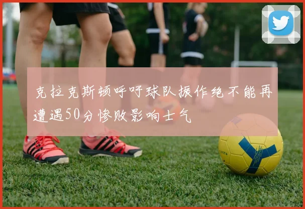 克拉克斯顿呼吁球队振作绝不能再遭遇50分惨败影响士气