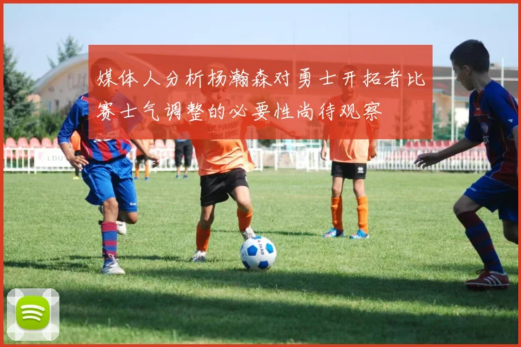媒体人分析杨瀚森对勇士开拓者比赛士气调整的必要性尚待观察