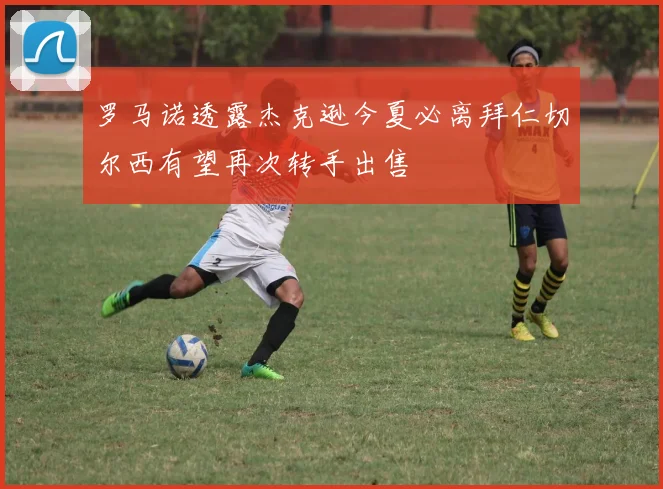 罗马诺透露杰克逊今夏必离拜仁切尔西有望再次转手出售