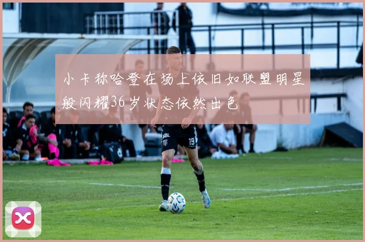 小卡称哈登在场上依旧如联盟明星般闪耀36岁状态依然出色