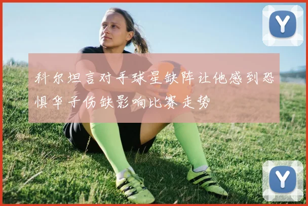 科尔坦言对手球星缺阵让他感到恐惧华子伤缺影响比赛走势