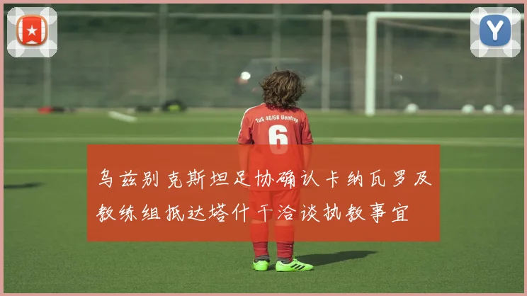 乌兹别克斯坦足协确认卡纳瓦罗及教练组抵达塔什干洽谈执教事宜